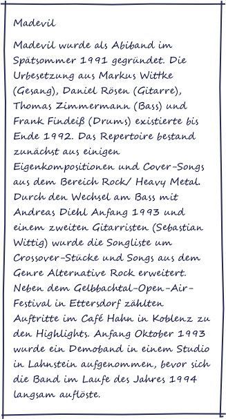 Madevil
Madevil wurde als Abiband im Spätsommer 1991 gegründet. Die Urbesetzung aus Markus Wittke (Gesang), Daniel Rösen (Gitarre), Thomas Zimmermann (Bass) und Frank Findeiß (Drums) existierte bis Ende 1992. Das Repertoire bestand zunächst aus einigen Eigenkompositionen und Cover-Songs aus dem Bereich Rock/ Heavy Metal. Durch den Wechsel am Bass mit Andreas Diehl Anfang 1993 und einem zweiten Gitarristen (Sebastian Wittig) wurde die Songliste um Crossover-Stücke und Songs aus dem Genre Alternative Rock erweitert. Neben dem Gelbbachtal-Open-Air-Festival in Ettersdorf zählten Auftritte im Café Hahn in Koblenz zu den Highlights. Anfang Oktober 1993 wurde ein Demoband in einem Studio in Lahnstein aufgenommen, bevor sich die Band im Laufe des Jahres 1994 langsam auflöste.
