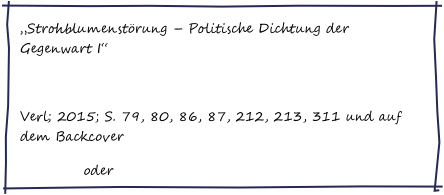 „Strohblumenstörung – Politische Dichtung der Gegenwart I“
Chiliverlag
Verl; 2015; S. 79, 80, 86, 87, 212, 213, 311 und auf dem Backcover
Amazon oder bei mir bestellen
